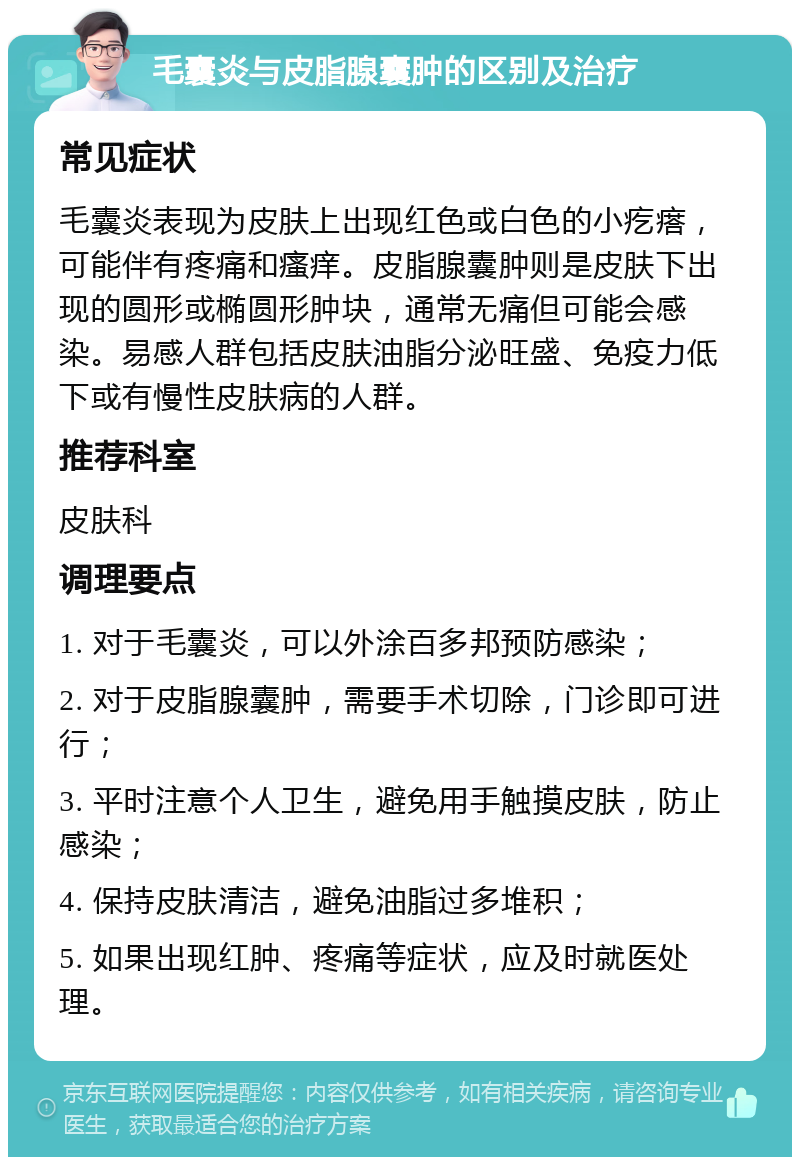 毛囊炎与皮脂腺囊肿的区别及治疗 常见症状 毛囊炎表现为皮肤上出现红色或白色的小疙瘩，可能伴有疼痛和瘙痒。皮脂腺囊肿则是皮肤下出现的圆形或椭圆形肿块，通常无痛但可能会感染。易感人群包括皮肤油脂分泌旺盛、免疫力低下或有慢性皮肤病的人群。 推荐科室 皮肤科 调理要点 1. 对于毛囊炎，可以外涂百多邦预防感染； 2. 对于皮脂腺囊肿，需要手术切除，门诊即可进行； 3. 平时注意个人卫生，避免用手触摸皮肤，防止感染； 4. 保持皮肤清洁，避免油脂过多堆积； 5. 如果出现红肿、疼痛等症状，应及时就医处理。