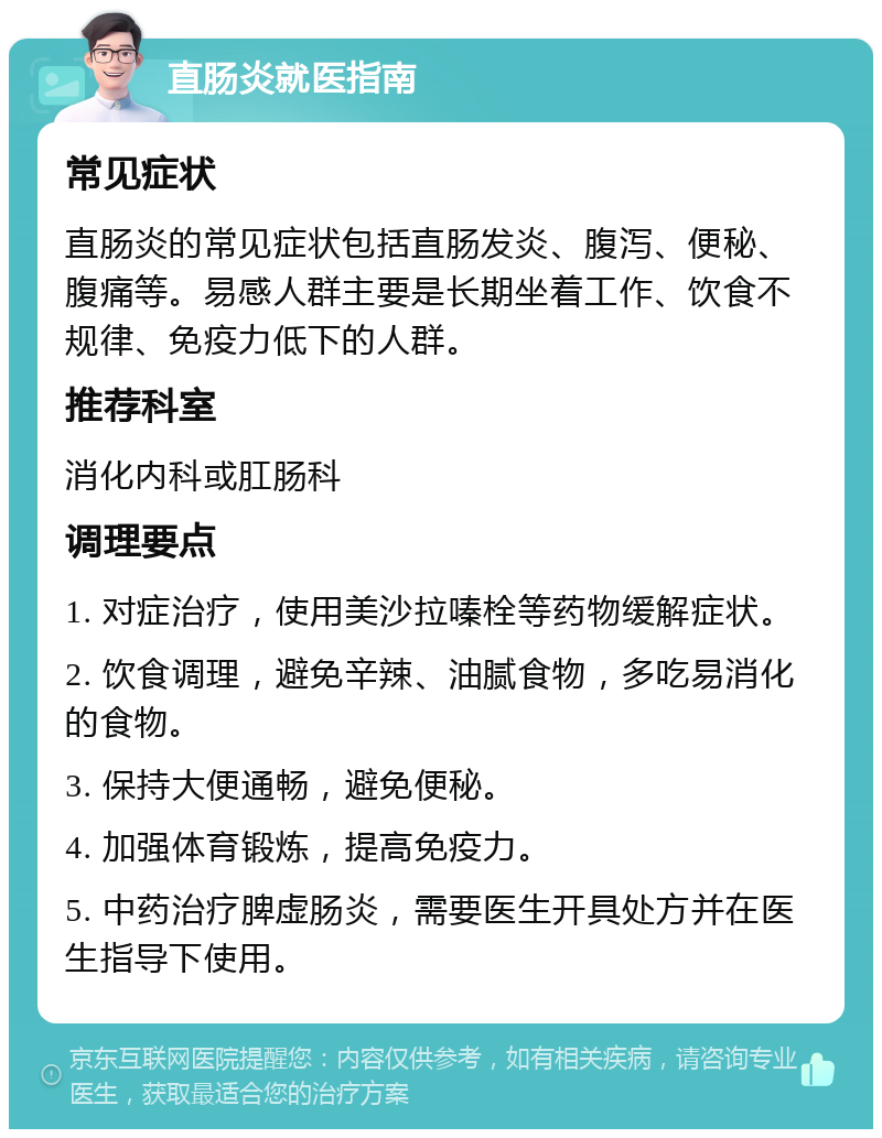 直肠炎就医指南 常见症状 直肠炎的常见症状包括直肠发炎、腹泻、便秘、腹痛等。易感人群主要是长期坐着工作、饮食不规律、免疫力低下的人群。 推荐科室 消化内科或肛肠科 调理要点 1. 对症治疗，使用美沙拉嗪栓等药物缓解症状。 2. 饮食调理，避免辛辣、油腻食物，多吃易消化的食物。 3. 保持大便通畅，避免便秘。 4. 加强体育锻炼，提高免疫力。 5. 中药治疗脾虚肠炎，需要医生开具处方并在医生指导下使用。