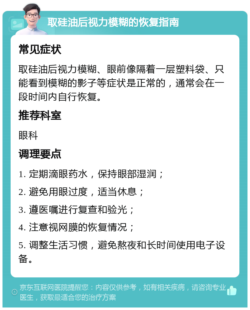 取硅油后视力模糊的恢复指南 常见症状 取硅油后视力模糊、眼前像隔着一层塑料袋、只能看到模糊的影子等症状是正常的，通常会在一段时间内自行恢复。 推荐科室 眼科 调理要点 1. 定期滴眼药水，保持眼部湿润； 2. 避免用眼过度，适当休息； 3. 遵医嘱进行复查和验光； 4. 注意视网膜的恢复情况； 5. 调整生活习惯，避免熬夜和长时间使用电子设备。