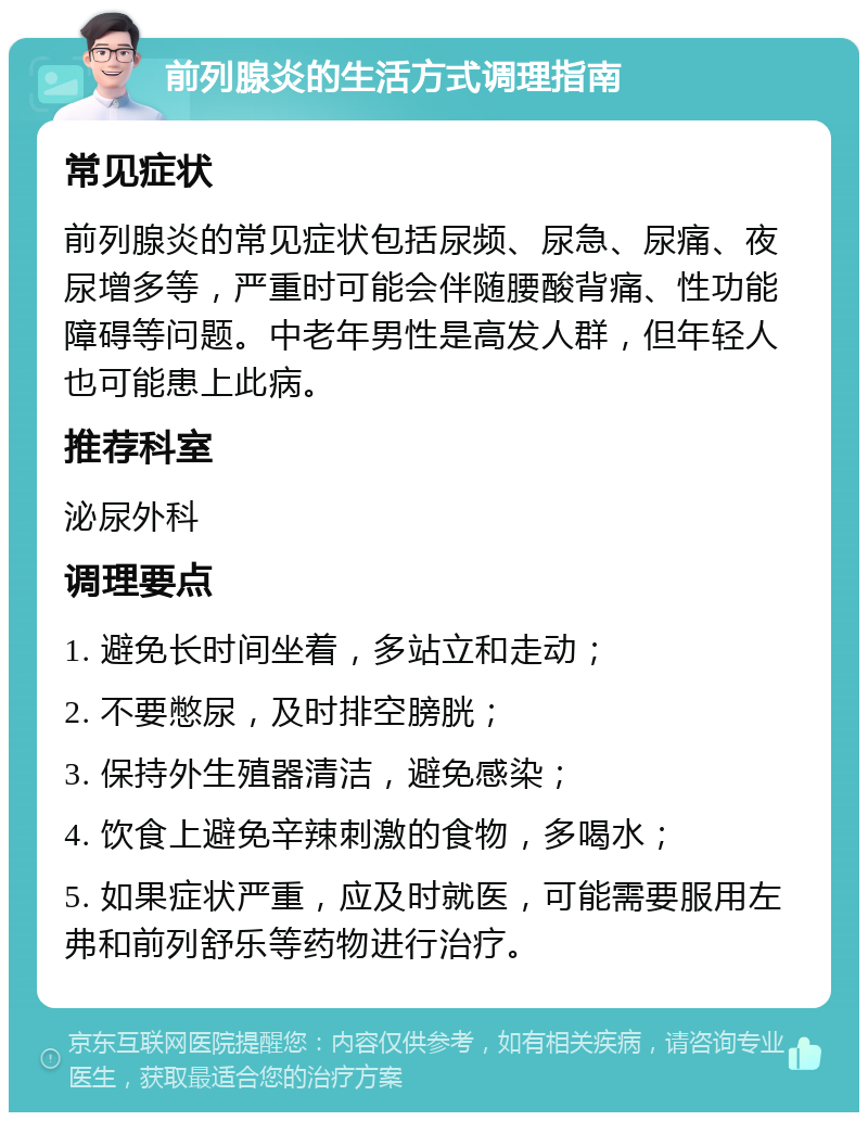 前列腺炎的生活方式调理指南 常见症状 前列腺炎的常见症状包括尿频、尿急、尿痛、夜尿增多等，严重时可能会伴随腰酸背痛、性功能障碍等问题。中老年男性是高发人群，但年轻人也可能患上此病。 推荐科室 泌尿外科 调理要点 1. 避免长时间坐着，多站立和走动； 2. 不要憋尿，及时排空膀胱； 3. 保持外生殖器清洁，避免感染； 4. 饮食上避免辛辣刺激的食物，多喝水； 5. 如果症状严重，应及时就医，可能需要服用左弗和前列舒乐等药物进行治疗。