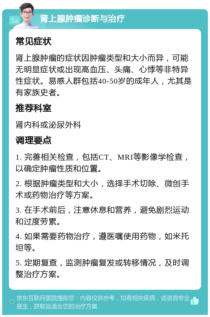 肾上腺肿瘤诊断与治疗 常见症状 肾上腺肿瘤的症状因肿瘤类型和大小而异，可能无明显症状或出现高血压、头痛、心悸等非特异性症状。易感人群包括40-50岁的成年人，尤其是有家族史者。 推荐科室 肾内科或泌尿外科 调理要点 1. 完善相关检查，包括CT、MRI等影像学检查，以确定肿瘤性质和位置。 2. 根据肿瘤类型和大小，选择手术切除、微创手术或药物治疗等方案。 3. 在手术前后，注意休息和营养，避免剧烈运动和过度劳累。 4. 如果需要药物治疗，遵医嘱使用药物，如米托坦等。 5. 定期复查，监测肿瘤复发或转移情况，及时调整治疗方案。