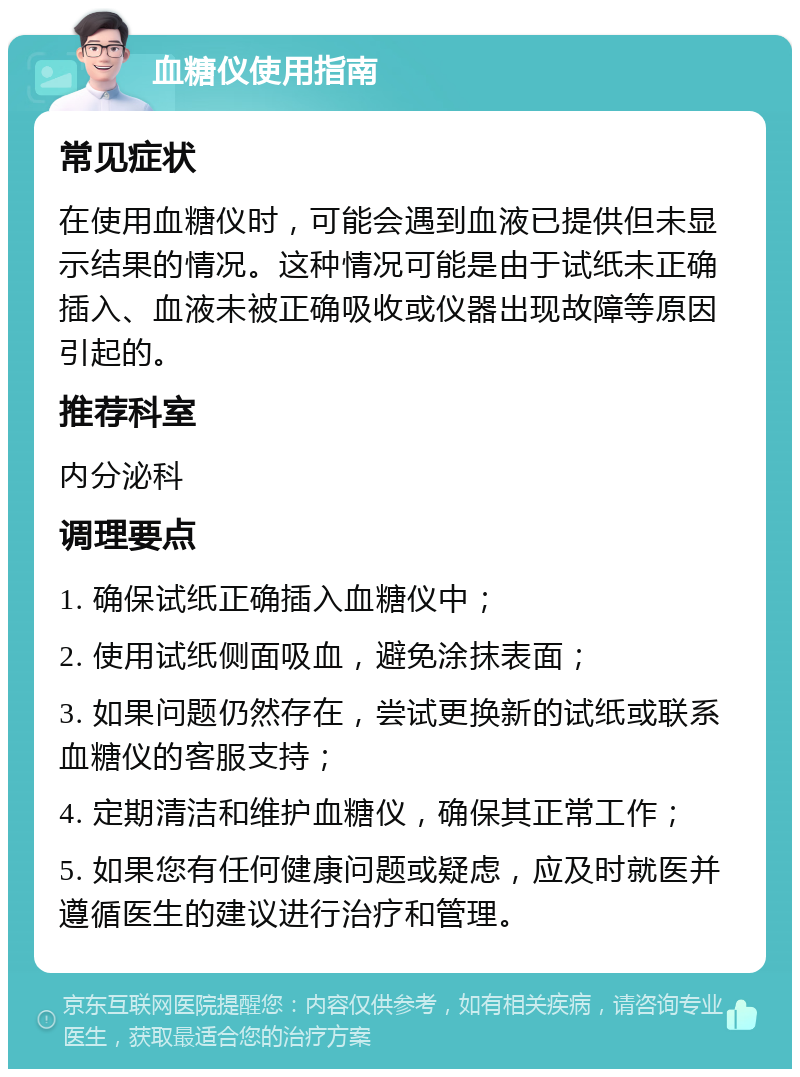 血糖仪使用指南 常见症状 在使用血糖仪时，可能会遇到血液已提供但未显示结果的情况。这种情况可能是由于试纸未正确插入、血液未被正确吸收或仪器出现故障等原因引起的。 推荐科室 内分泌科 调理要点 1. 确保试纸正确插入血糖仪中； 2. 使用试纸侧面吸血，避免涂抹表面； 3. 如果问题仍然存在，尝试更换新的试纸或联系血糖仪的客服支持； 4. 定期清洁和维护血糖仪，确保其正常工作； 5. 如果您有任何健康问题或疑虑，应及时就医并遵循医生的建议进行治疗和管理。