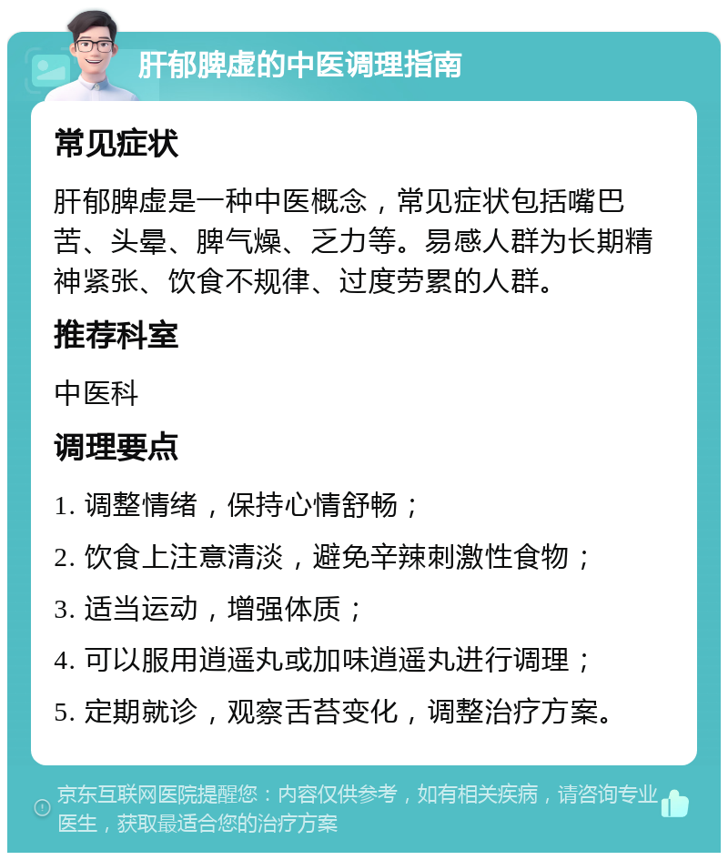 肝郁脾虚的中医调理指南 常见症状 肝郁脾虚是一种中医概念，常见症状包括嘴巴苦、头晕、脾气燥、乏力等。易感人群为长期精神紧张、饮食不规律、过度劳累的人群。 推荐科室 中医科 调理要点 1. 调整情绪，保持心情舒畅； 2. 饮食上注意清淡，避免辛辣刺激性食物； 3. 适当运动，增强体质； 4. 可以服用逍遥丸或加味逍遥丸进行调理； 5. 定期就诊，观察舌苔变化，调整治疗方案。