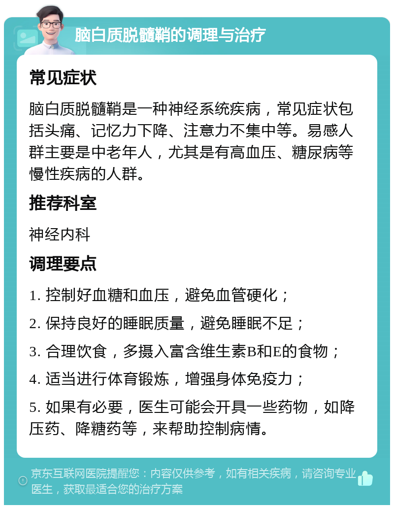 脑白质脱髓鞘的调理与治疗 常见症状 脑白质脱髓鞘是一种神经系统疾病，常见症状包括头痛、记忆力下降、注意力不集中等。易感人群主要是中老年人，尤其是有高血压、糖尿病等慢性疾病的人群。 推荐科室 神经内科 调理要点 1. 控制好血糖和血压，避免血管硬化； 2. 保持良好的睡眠质量，避免睡眠不足； 3. 合理饮食，多摄入富含维生素B和E的食物； 4. 适当进行体育锻炼，增强身体免疫力； 5. 如果有必要，医生可能会开具一些药物，如降压药、降糖药等，来帮助控制病情。