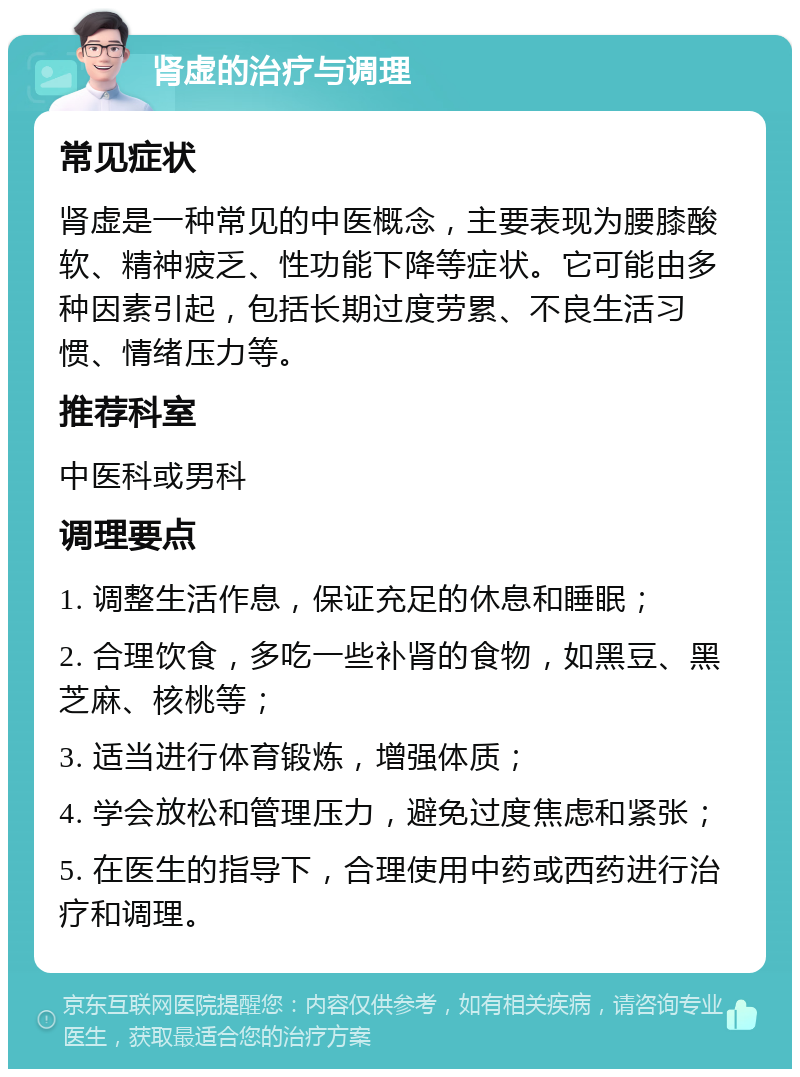 肾虚的治疗与调理 常见症状 肾虚是一种常见的中医概念，主要表现为腰膝酸软、精神疲乏、性功能下降等症状。它可能由多种因素引起，包括长期过度劳累、不良生活习惯、情绪压力等。 推荐科室 中医科或男科 调理要点 1. 调整生活作息，保证充足的休息和睡眠； 2. 合理饮食，多吃一些补肾的食物，如黑豆、黑芝麻、核桃等； 3. 适当进行体育锻炼，增强体质； 4. 学会放松和管理压力，避免过度焦虑和紧张； 5. 在医生的指导下，合理使用中药或西药进行治疗和调理。