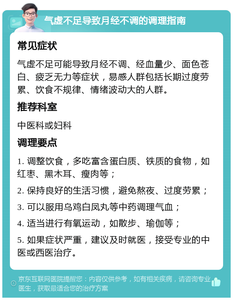 气虚不足导致月经不调的调理指南 常见症状 气虚不足可能导致月经不调、经血量少、面色苍白、疲乏无力等症状，易感人群包括长期过度劳累、饮食不规律、情绪波动大的人群。 推荐科室 中医科或妇科 调理要点 1. 调整饮食，多吃富含蛋白质、铁质的食物，如红枣、黑木耳、瘦肉等； 2. 保持良好的生活习惯，避免熬夜、过度劳累； 3. 可以服用乌鸡白凤丸等中药调理气血； 4. 适当进行有氧运动，如散步、瑜伽等； 5. 如果症状严重，建议及时就医，接受专业的中医或西医治疗。