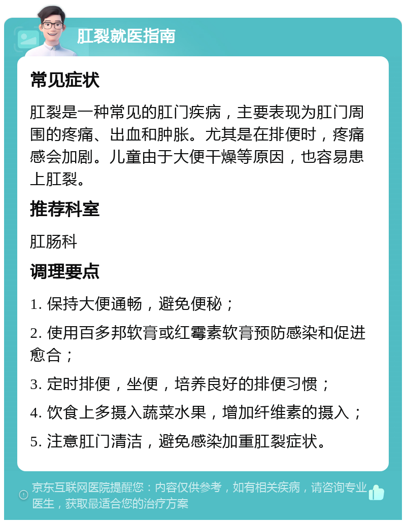 肛裂就医指南 常见症状 肛裂是一种常见的肛门疾病，主要表现为肛门周围的疼痛、出血和肿胀。尤其是在排便时，疼痛感会加剧。儿童由于大便干燥等原因，也容易患上肛裂。 推荐科室 肛肠科 调理要点 1. 保持大便通畅，避免便秘； 2. 使用百多邦软膏或红霉素软膏预防感染和促进愈合； 3. 定时排便，坐便，培养良好的排便习惯； 4. 饮食上多摄入蔬菜水果，增加纤维素的摄入； 5. 注意肛门清洁，避免感染加重肛裂症状。