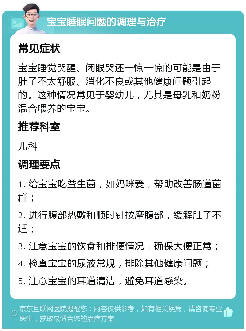 宝宝睡眠问题的调理与治疗 常见症状 宝宝睡觉哭醒、闭眼哭还一惊一惊的可能是由于肚子不太舒服、消化不良或其他健康问题引起的。这种情况常见于婴幼儿，尤其是母乳和奶粉混合喂养的宝宝。 推荐科室 儿科 调理要点 1. 给宝宝吃益生菌，如妈咪爱，帮助改善肠道菌群； 2. 进行腹部热敷和顺时针按摩腹部，缓解肚子不适； 3. 注意宝宝的饮食和排便情况，确保大便正常； 4. 检查宝宝的尿液常规，排除其他健康问题； 5. 注意宝宝的耳道清洁，避免耳道感染。