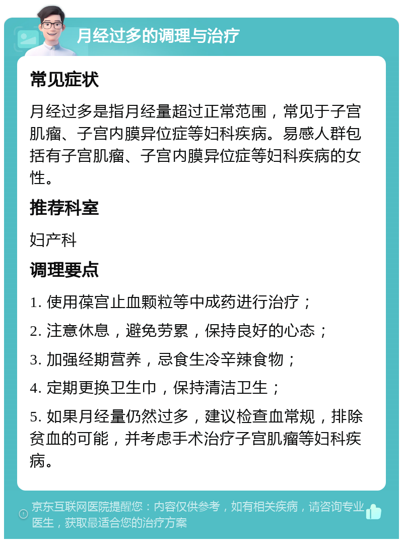 月经过多的调理与治疗 常见症状 月经过多是指月经量超过正常范围，常见于子宫肌瘤、子宫内膜异位症等妇科疾病。易感人群包括有子宫肌瘤、子宫内膜异位症等妇科疾病的女性。 推荐科室 妇产科 调理要点 1. 使用葆宫止血颗粒等中成药进行治疗； 2. 注意休息，避免劳累，保持良好的心态； 3. 加强经期营养，忌食生冷辛辣食物； 4. 定期更换卫生巾，保持清洁卫生； 5. 如果月经量仍然过多，建议检查血常规，排除贫血的可能，并考虑手术治疗子宫肌瘤等妇科疾病。