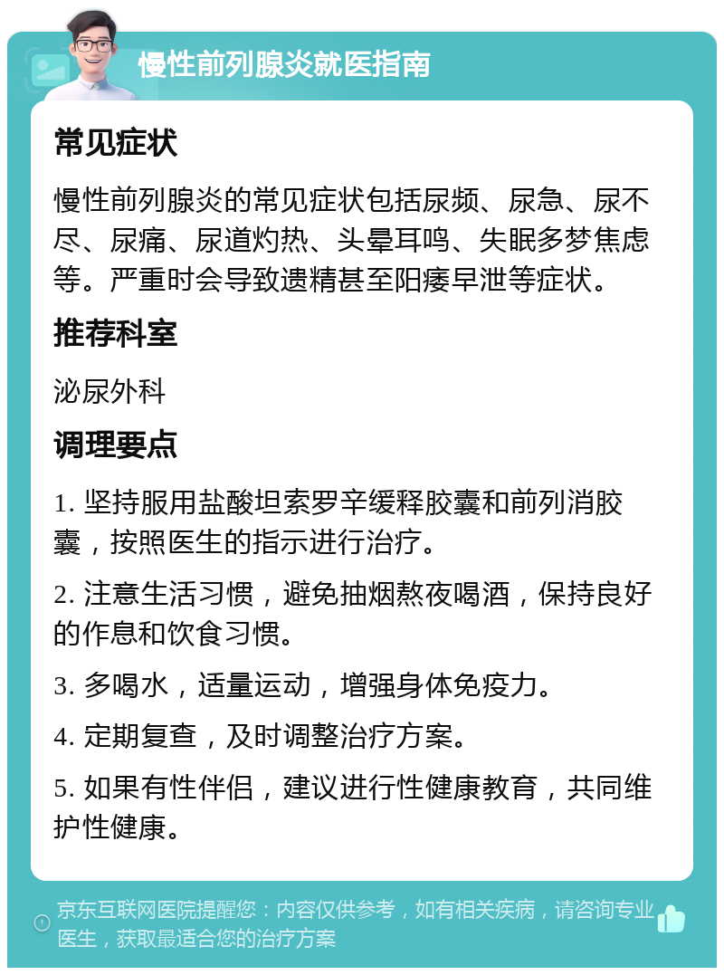 慢性前列腺炎就医指南 常见症状 慢性前列腺炎的常见症状包括尿频、尿急、尿不尽、尿痛、尿道灼热、头晕耳鸣、失眠多梦焦虑等。严重时会导致遗精甚至阳痿早泄等症状。 推荐科室 泌尿外科 调理要点 1. 坚持服用盐酸坦索罗辛缓释胶囊和前列消胶囊，按照医生的指示进行治疗。 2. 注意生活习惯，避免抽烟熬夜喝酒，保持良好的作息和饮食习惯。 3. 多喝水，适量运动，增强身体免疫力。 4. 定期复查，及时调整治疗方案。 5. 如果有性伴侣，建议进行性健康教育，共同维护性健康。