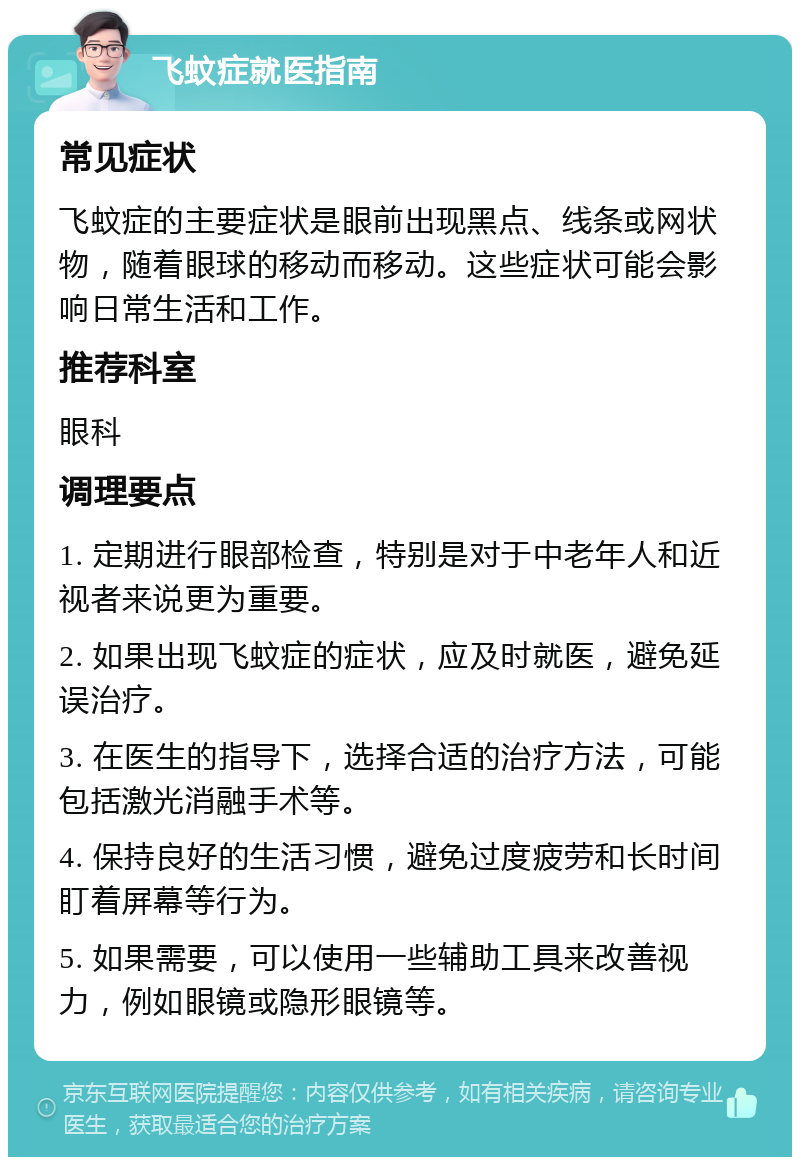 飞蚊症就医指南 常见症状 飞蚊症的主要症状是眼前出现黑点、线条或网状物，随着眼球的移动而移动。这些症状可能会影响日常生活和工作。 推荐科室 眼科 调理要点 1. 定期进行眼部检查，特别是对于中老年人和近视者来说更为重要。 2. 如果出现飞蚊症的症状，应及时就医，避免延误治疗。 3. 在医生的指导下，选择合适的治疗方法，可能包括激光消融手术等。 4. 保持良好的生活习惯，避免过度疲劳和长时间盯着屏幕等行为。 5. 如果需要，可以使用一些辅助工具来改善视力，例如眼镜或隐形眼镜等。