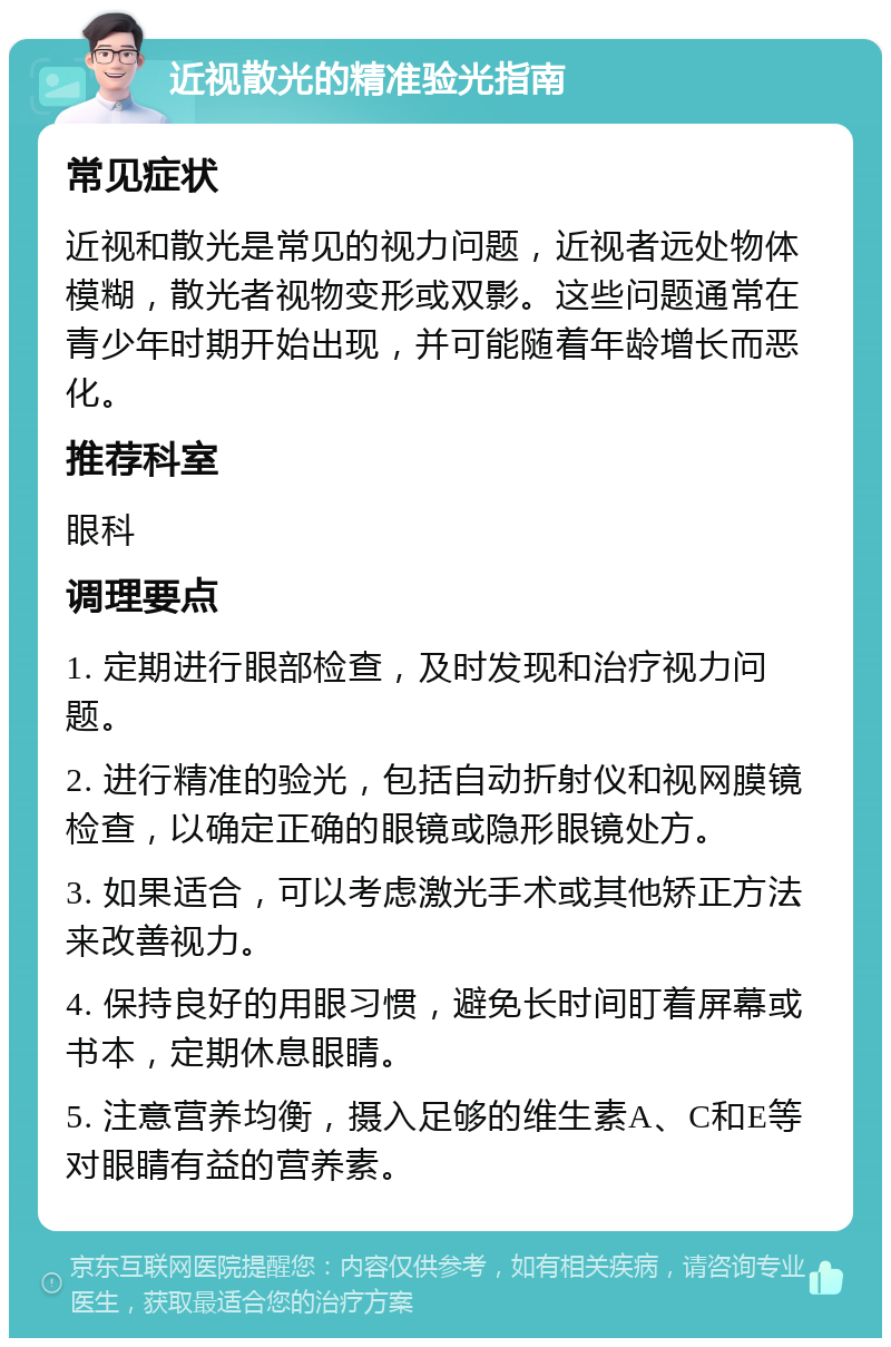 近视散光的精准验光指南 常见症状 近视和散光是常见的视力问题，近视者远处物体模糊，散光者视物变形或双影。这些问题通常在青少年时期开始出现，并可能随着年龄增长而恶化。 推荐科室 眼科 调理要点 1. 定期进行眼部检查，及时发现和治疗视力问题。 2. 进行精准的验光，包括自动折射仪和视网膜镜检查，以确定正确的眼镜或隐形眼镜处方。 3. 如果适合，可以考虑激光手术或其他矫正方法来改善视力。 4. 保持良好的用眼习惯，避免长时间盯着屏幕或书本，定期休息眼睛。 5. 注意营养均衡，摄入足够的维生素A、C和E等对眼睛有益的营养素。