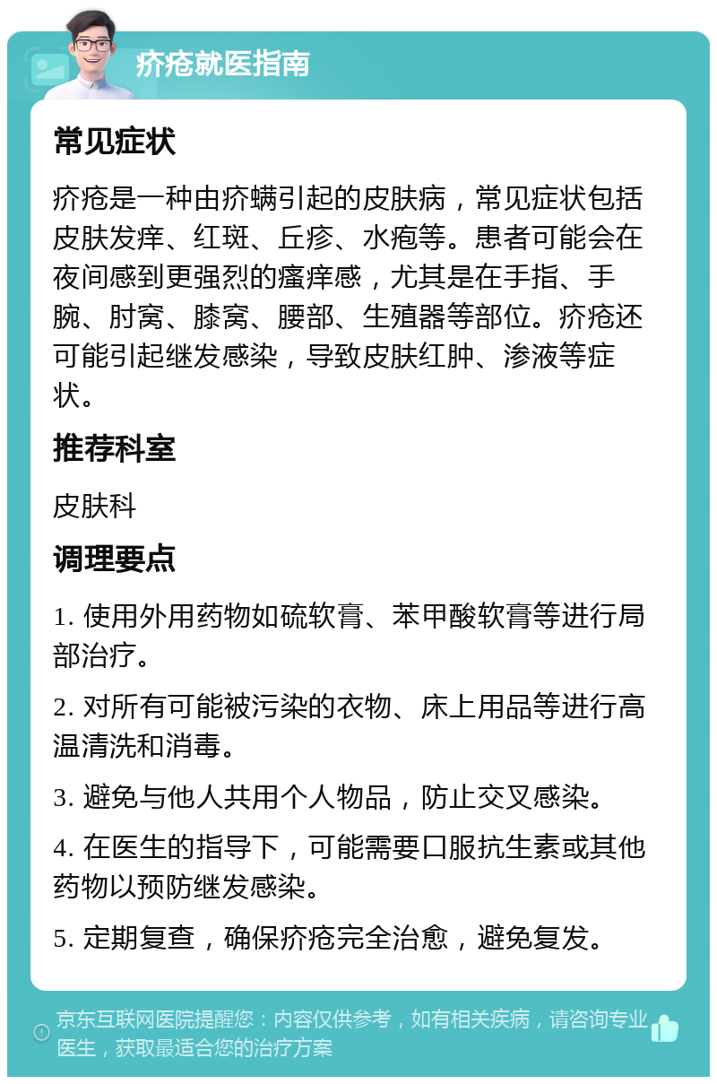 疥疮就医指南 常见症状 疥疮是一种由疥螨引起的皮肤病，常见症状包括皮肤发痒、红斑、丘疹、水疱等。患者可能会在夜间感到更强烈的瘙痒感，尤其是在手指、手腕、肘窝、膝窝、腰部、生殖器等部位。疥疮还可能引起继发感染，导致皮肤红肿、渗液等症状。 推荐科室 皮肤科 调理要点 1. 使用外用药物如硫软膏、苯甲酸软膏等进行局部治疗。 2. 对所有可能被污染的衣物、床上用品等进行高温清洗和消毒。 3. 避免与他人共用个人物品，防止交叉感染。 4. 在医生的指导下，可能需要口服抗生素或其他药物以预防继发感染。 5. 定期复查，确保疥疮完全治愈，避免复发。