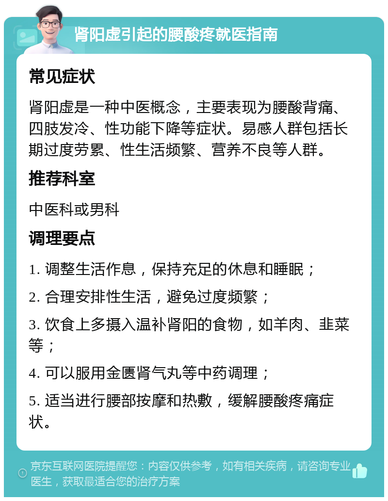 肾阳虚引起的腰酸疼就医指南 常见症状 肾阳虚是一种中医概念，主要表现为腰酸背痛、四肢发冷、性功能下降等症状。易感人群包括长期过度劳累、性生活频繁、营养不良等人群。 推荐科室 中医科或男科 调理要点 1. 调整生活作息，保持充足的休息和睡眠； 2. 合理安排性生活，避免过度频繁； 3. 饮食上多摄入温补肾阳的食物，如羊肉、韭菜等； 4. 可以服用金匮肾气丸等中药调理； 5. 适当进行腰部按摩和热敷，缓解腰酸疼痛症状。