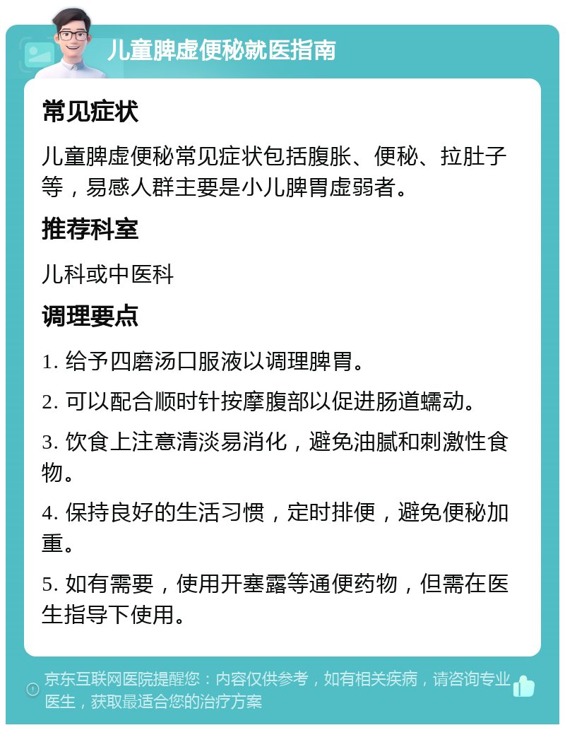 儿童脾虚便秘就医指南 常见症状 儿童脾虚便秘常见症状包括腹胀、便秘、拉肚子等，易感人群主要是小儿脾胃虚弱者。 推荐科室 儿科或中医科 调理要点 1. 给予四磨汤口服液以调理脾胃。 2. 可以配合顺时针按摩腹部以促进肠道蠕动。 3. 饮食上注意清淡易消化，避免油腻和刺激性食物。 4. 保持良好的生活习惯，定时排便，避免便秘加重。 5. 如有需要，使用开塞露等通便药物，但需在医生指导下使用。