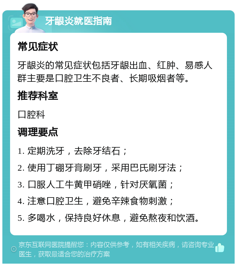 牙龈炎就医指南 常见症状 牙龈炎的常见症状包括牙龈出血、红肿、易感人群主要是口腔卫生不良者、长期吸烟者等。 推荐科室 口腔科 调理要点 1. 定期洗牙，去除牙结石； 2. 使用丁硼牙膏刷牙，采用巴氏刷牙法； 3. 口服人工牛黄甲硝唑，针对厌氧菌； 4. 注意口腔卫生，避免辛辣食物刺激； 5. 多喝水，保持良好休息，避免熬夜和饮酒。