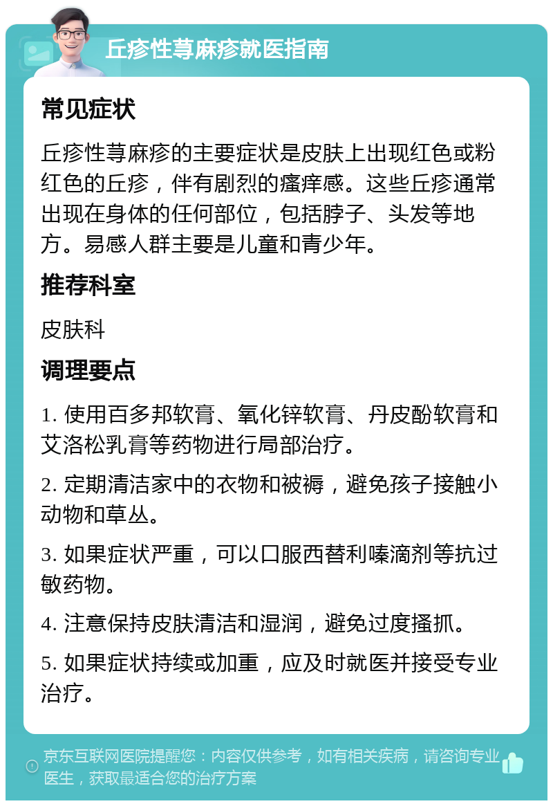 丘疹性荨麻疹就医指南 常见症状 丘疹性荨麻疹的主要症状是皮肤上出现红色或粉红色的丘疹，伴有剧烈的瘙痒感。这些丘疹通常出现在身体的任何部位，包括脖子、头发等地方。易感人群主要是儿童和青少年。 推荐科室 皮肤科 调理要点 1. 使用百多邦软膏、氧化锌软膏、丹皮酚软膏和艾洛松乳膏等药物进行局部治疗。 2. 定期清洁家中的衣物和被褥，避免孩子接触小动物和草丛。 3. 如果症状严重，可以口服西替利嗪滴剂等抗过敏药物。 4. 注意保持皮肤清洁和湿润，避免过度搔抓。 5. 如果症状持续或加重，应及时就医并接受专业治疗。