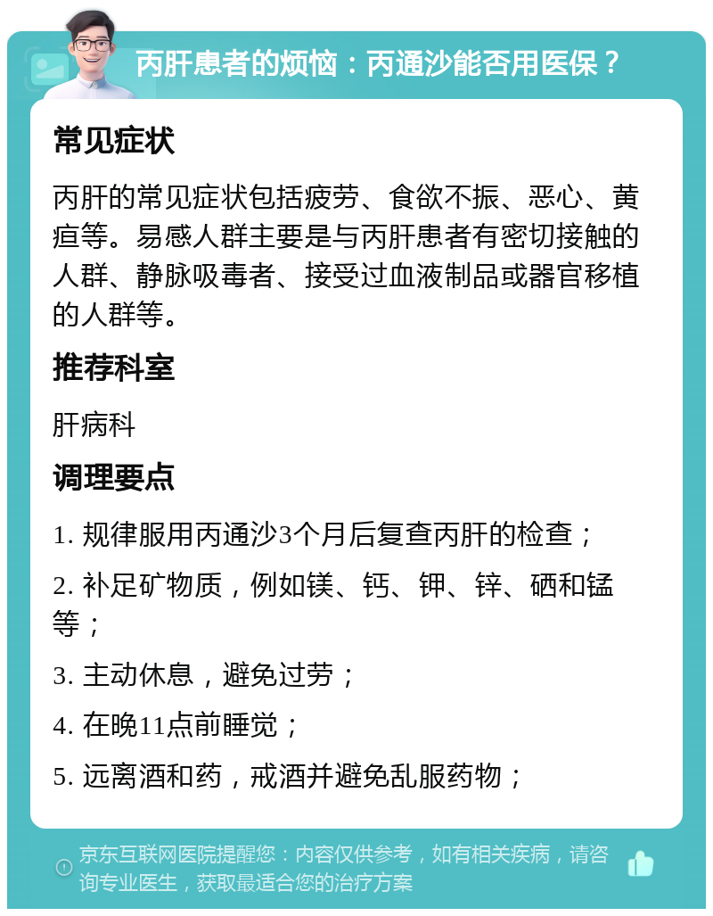 丙肝患者的烦恼：丙通沙能否用医保？ 常见症状 丙肝的常见症状包括疲劳、食欲不振、恶心、黄疸等。易感人群主要是与丙肝患者有密切接触的人群、静脉吸毒者、接受过血液制品或器官移植的人群等。 推荐科室 肝病科 调理要点 1. 规律服用丙通沙3个月后复查丙肝的检查； 2. 补足矿物质，例如镁、钙、钾、锌、硒和锰等； 3. 主动休息，避免过劳； 4. 在晚11点前睡觉； 5. 远离酒和药，戒酒并避免乱服药物；