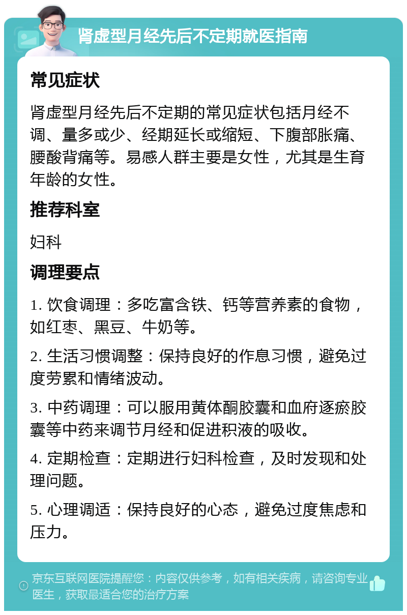 肾虚型月经先后不定期就医指南 常见症状 肾虚型月经先后不定期的常见症状包括月经不调、量多或少、经期延长或缩短、下腹部胀痛、腰酸背痛等。易感人群主要是女性，尤其是生育年龄的女性。 推荐科室 妇科 调理要点 1. 饮食调理：多吃富含铁、钙等营养素的食物，如红枣、黑豆、牛奶等。 2. 生活习惯调整：保持良好的作息习惯，避免过度劳累和情绪波动。 3. 中药调理：可以服用黄体酮胶囊和血府逐瘀胶囊等中药来调节月经和促进积液的吸收。 4. 定期检查：定期进行妇科检查，及时发现和处理问题。 5. 心理调适：保持良好的心态，避免过度焦虑和压力。