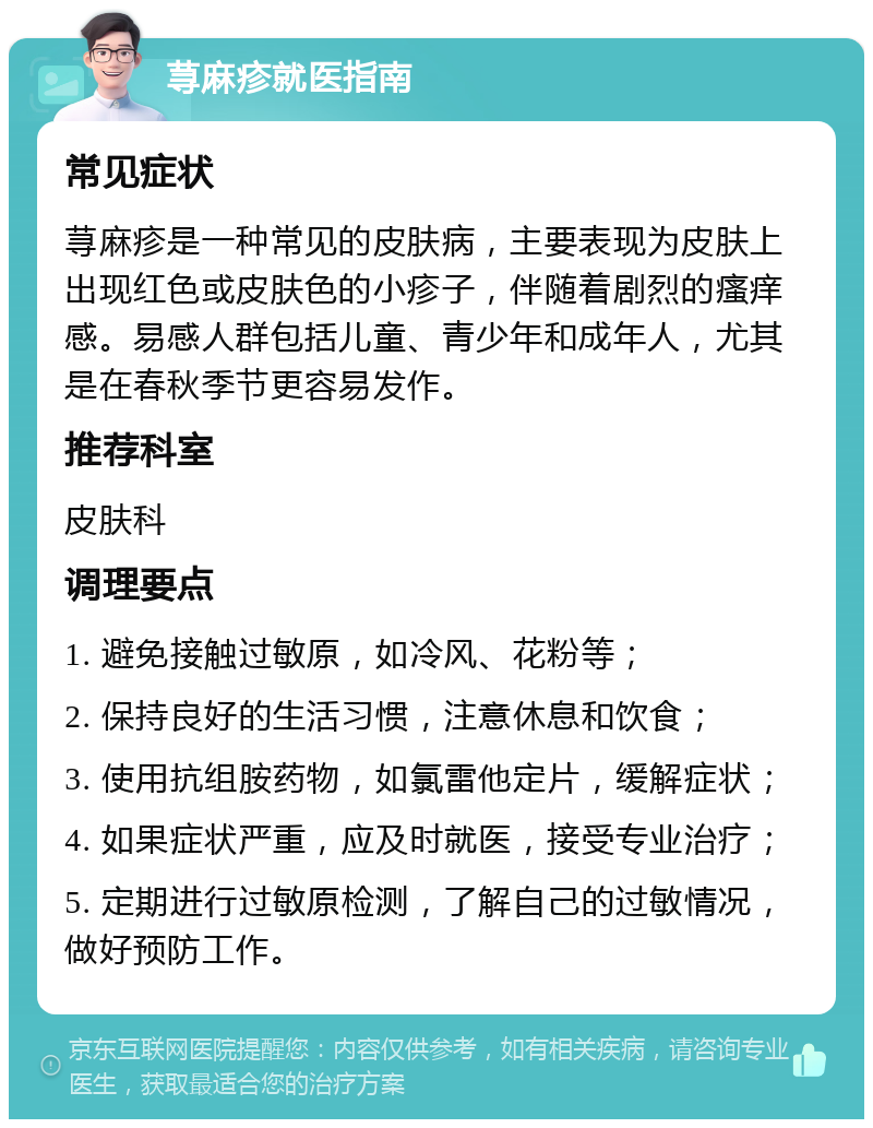 荨麻疹就医指南 常见症状 荨麻疹是一种常见的皮肤病，主要表现为皮肤上出现红色或皮肤色的小疹子，伴随着剧烈的瘙痒感。易感人群包括儿童、青少年和成年人，尤其是在春秋季节更容易发作。 推荐科室 皮肤科 调理要点 1. 避免接触过敏原，如冷风、花粉等； 2. 保持良好的生活习惯，注意休息和饮食； 3. 使用抗组胺药物，如氯雷他定片，缓解症状； 4. 如果症状严重，应及时就医，接受专业治疗； 5. 定期进行过敏原检测，了解自己的过敏情况，做好预防工作。