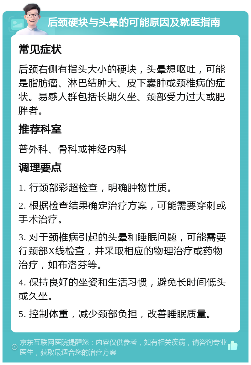 后颈硬块与头晕的可能原因及就医指南 常见症状 后颈右侧有指头大小的硬块，头晕想呕吐，可能是脂肪瘤、淋巴结肿大、皮下囊肿或颈椎病的症状。易感人群包括长期久坐、颈部受力过大或肥胖者。 推荐科室 普外科、骨科或神经内科 调理要点 1. 行颈部彩超检查，明确肿物性质。 2. 根据检查结果确定治疗方案，可能需要穿刺或手术治疗。 3. 对于颈椎病引起的头晕和睡眠问题，可能需要行颈部X线检查，并采取相应的物理治疗或药物治疗，如布洛芬等。 4. 保持良好的坐姿和生活习惯，避免长时间低头或久坐。 5. 控制体重，减少颈部负担，改善睡眠质量。