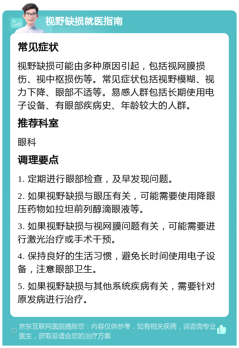 视野缺损就医指南 常见症状 视野缺损可能由多种原因引起，包括视网膜损伤、视中枢损伤等。常见症状包括视野模糊、视力下降、眼部不适等。易感人群包括长期使用电子设备、有眼部疾病史、年龄较大的人群。 推荐科室 眼科 调理要点 1. 定期进行眼部检查，及早发现问题。 2. 如果视野缺损与眼压有关，可能需要使用降眼压药物如拉坦前列醇滴眼液等。 3. 如果视野缺损与视网膜问题有关，可能需要进行激光治疗或手术干预。 4. 保持良好的生活习惯，避免长时间使用电子设备，注意眼部卫生。 5. 如果视野缺损与其他系统疾病有关，需要针对原发病进行治疗。