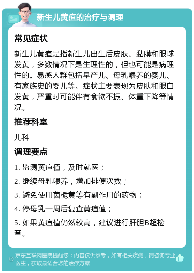 新生儿黄疸的治疗与调理 常见症状 新生儿黄疸是指新生儿出生后皮肤、黏膜和眼球发黄，多数情况下是生理性的，但也可能是病理性的。易感人群包括早产儿、母乳喂养的婴儿、有家族史的婴儿等。症状主要表现为皮肤和眼白发黄，严重时可能伴有食欲不振、体重下降等情况。 推荐科室 儿科 调理要点 1. 监测黄疸值，及时就医； 2. 继续母乳喂养，增加排便次数； 3. 避免使用茵栀黄等有副作用的药物； 4. 停母乳一周后复查黄疸值； 5. 如果黄疸值仍然较高，建议进行肝胆B超检查。