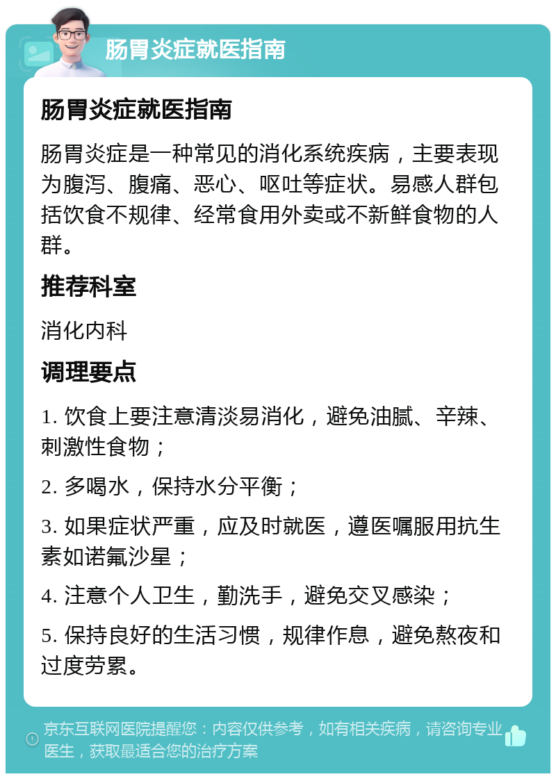 肠胃炎症就医指南 肠胃炎症就医指南 肠胃炎症是一种常见的消化系统疾病，主要表现为腹泻、腹痛、恶心、呕吐等症状。易感人群包括饮食不规律、经常食用外卖或不新鲜食物的人群。 推荐科室 消化内科 调理要点 1. 饮食上要注意清淡易消化，避免油腻、辛辣、刺激性食物； 2. 多喝水，保持水分平衡； 3. 如果症状严重，应及时就医，遵医嘱服用抗生素如诺氟沙星； 4. 注意个人卫生，勤洗手，避免交叉感染； 5. 保持良好的生活习惯，规律作息，避免熬夜和过度劳累。