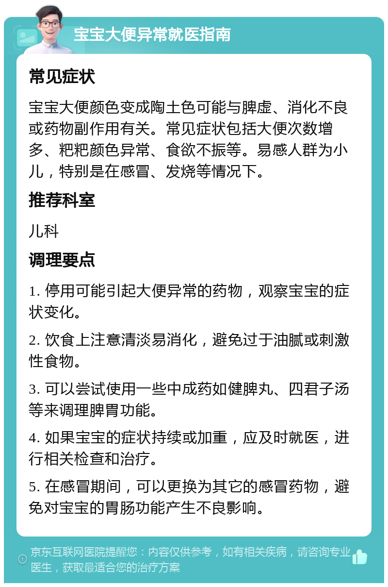 宝宝大便异常就医指南 常见症状 宝宝大便颜色变成陶土色可能与脾虚、消化不良或药物副作用有关。常见症状包括大便次数增多、粑粑颜色异常、食欲不振等。易感人群为小儿，特别是在感冒、发烧等情况下。 推荐科室 儿科 调理要点 1. 停用可能引起大便异常的药物，观察宝宝的症状变化。 2. 饮食上注意清淡易消化，避免过于油腻或刺激性食物。 3. 可以尝试使用一些中成药如健脾丸、四君子汤等来调理脾胃功能。 4. 如果宝宝的症状持续或加重，应及时就医，进行相关检查和治疗。 5. 在感冒期间，可以更换为其它的感冒药物，避免对宝宝的胃肠功能产生不良影响。