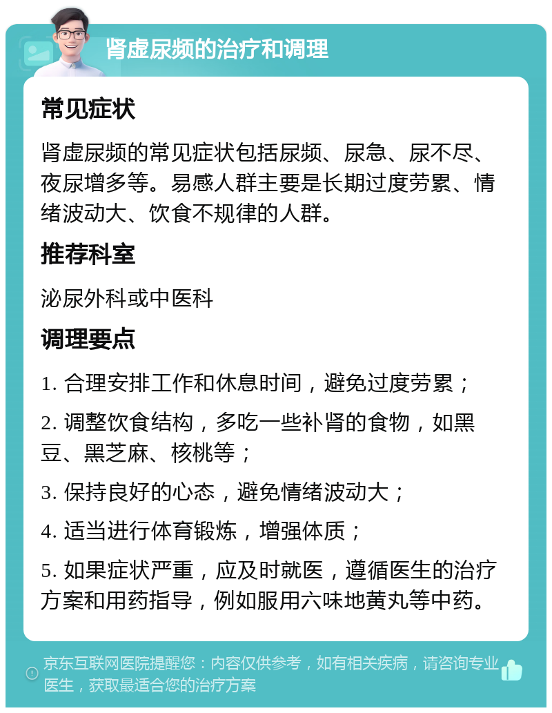 肾虚尿频的治疗和调理 常见症状 肾虚尿频的常见症状包括尿频、尿急、尿不尽、夜尿增多等。易感人群主要是长期过度劳累、情绪波动大、饮食不规律的人群。 推荐科室 泌尿外科或中医科 调理要点 1. 合理安排工作和休息时间，避免过度劳累； 2. 调整饮食结构，多吃一些补肾的食物，如黑豆、黑芝麻、核桃等； 3. 保持良好的心态，避免情绪波动大； 4. 适当进行体育锻炼，增强体质； 5. 如果症状严重，应及时就医，遵循医生的治疗方案和用药指导，例如服用六味地黄丸等中药。