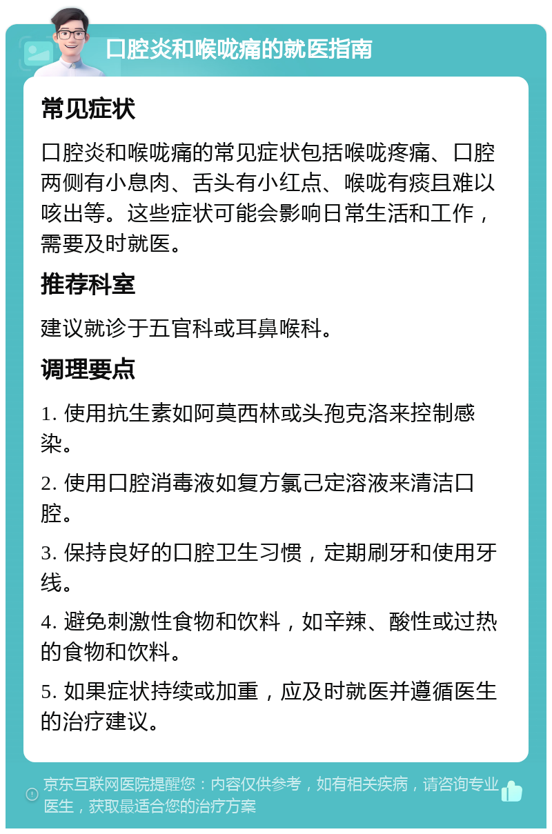 口腔炎和喉咙痛的就医指南 常见症状 口腔炎和喉咙痛的常见症状包括喉咙疼痛、口腔两侧有小息肉、舌头有小红点、喉咙有痰且难以咳出等。这些症状可能会影响日常生活和工作，需要及时就医。 推荐科室 建议就诊于五官科或耳鼻喉科。 调理要点 1. 使用抗生素如阿莫西林或头孢克洛来控制感染。 2. 使用口腔消毒液如复方氯己定溶液来清洁口腔。 3. 保持良好的口腔卫生习惯，定期刷牙和使用牙线。 4. 避免刺激性食物和饮料，如辛辣、酸性或过热的食物和饮料。 5. 如果症状持续或加重，应及时就医并遵循医生的治疗建议。