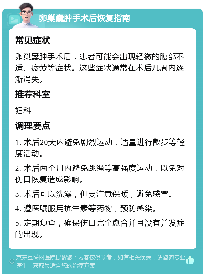 卵巢囊肿手术后恢复指南 常见症状 卵巢囊肿手术后，患者可能会出现轻微的腹部不适、疲劳等症状。这些症状通常在术后几周内逐渐消失。 推荐科室 妇科 调理要点 1. 术后20天内避免剧烈运动，适量进行散步等轻度活动。 2. 术后两个月内避免跳绳等高强度运动，以免对伤口恢复造成影响。 3. 术后可以洗澡，但要注意保暖，避免感冒。 4. 遵医嘱服用抗生素等药物，预防感染。 5. 定期复查，确保伤口完全愈合并且没有并发症的出现。