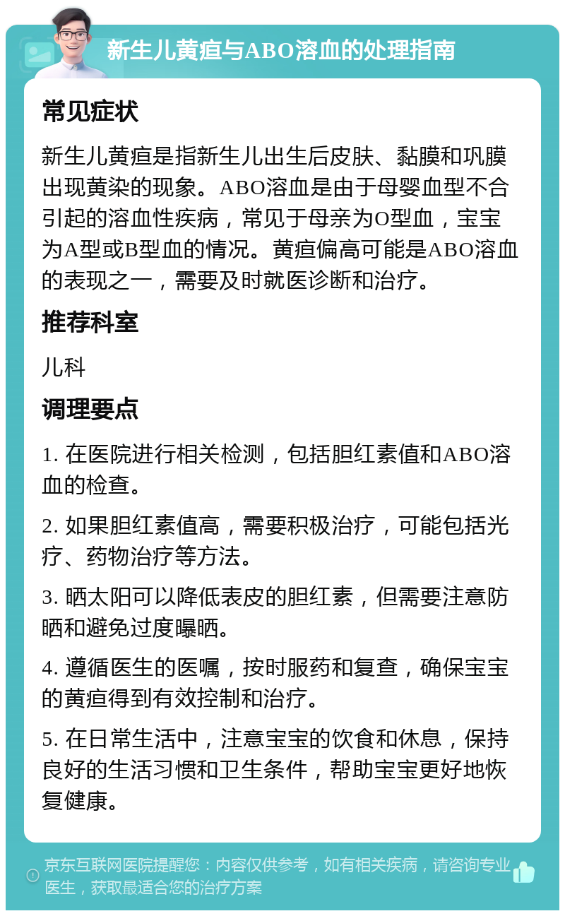 新生儿黄疸与ABO溶血的处理指南 常见症状 新生儿黄疸是指新生儿出生后皮肤、黏膜和巩膜出现黄染的现象。ABO溶血是由于母婴血型不合引起的溶血性疾病，常见于母亲为O型血，宝宝为A型或B型血的情况。黄疸偏高可能是ABO溶血的表现之一，需要及时就医诊断和治疗。 推荐科室 儿科 调理要点 1. 在医院进行相关检测，包括胆红素值和ABO溶血的检查。 2. 如果胆红素值高，需要积极治疗，可能包括光疗、药物治疗等方法。 3. 晒太阳可以降低表皮的胆红素，但需要注意防晒和避免过度曝晒。 4. 遵循医生的医嘱，按时服药和复查，确保宝宝的黄疸得到有效控制和治疗。 5. 在日常生活中，注意宝宝的饮食和休息，保持良好的生活习惯和卫生条件，帮助宝宝更好地恢复健康。