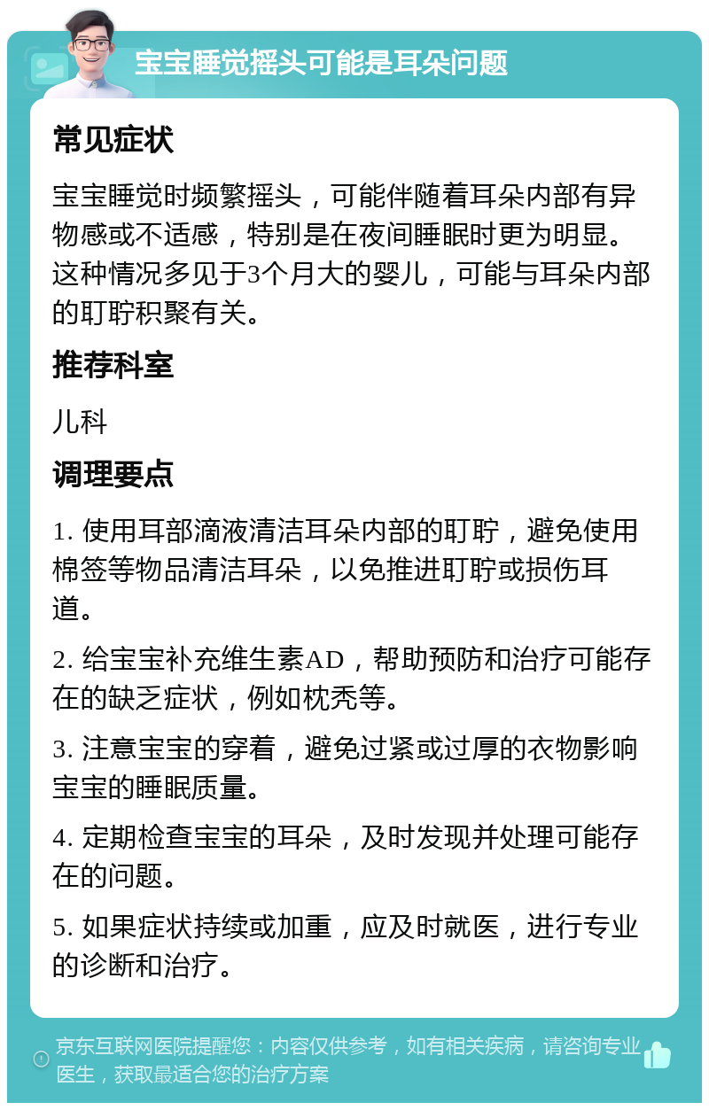 宝宝睡觉摇头可能是耳朵问题 常见症状 宝宝睡觉时频繁摇头，可能伴随着耳朵内部有异物感或不适感，特别是在夜间睡眠时更为明显。这种情况多见于3个月大的婴儿，可能与耳朵内部的耵聍积聚有关。 推荐科室 儿科 调理要点 1. 使用耳部滴液清洁耳朵内部的耵聍，避免使用棉签等物品清洁耳朵，以免推进耵聍或损伤耳道。 2. 给宝宝补充维生素AD，帮助预防和治疗可能存在的缺乏症状，例如枕秃等。 3. 注意宝宝的穿着，避免过紧或过厚的衣物影响宝宝的睡眠质量。 4. 定期检查宝宝的耳朵，及时发现并处理可能存在的问题。 5. 如果症状持续或加重，应及时就医，进行专业的诊断和治疗。