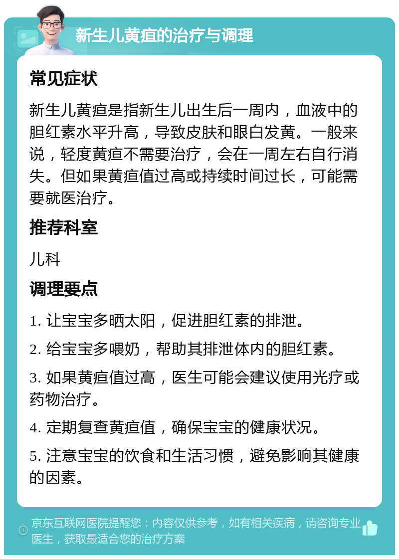 新生儿黄疸的治疗与调理 常见症状 新生儿黄疸是指新生儿出生后一周内，血液中的胆红素水平升高，导致皮肤和眼白发黄。一般来说，轻度黄疸不需要治疗，会在一周左右自行消失。但如果黄疸值过高或持续时间过长，可能需要就医治疗。 推荐科室 儿科 调理要点 1. 让宝宝多晒太阳，促进胆红素的排泄。 2. 给宝宝多喂奶，帮助其排泄体内的胆红素。 3. 如果黄疸值过高，医生可能会建议使用光疗或药物治疗。 4. 定期复查黄疸值，确保宝宝的健康状况。 5. 注意宝宝的饮食和生活习惯，避免影响其健康的因素。