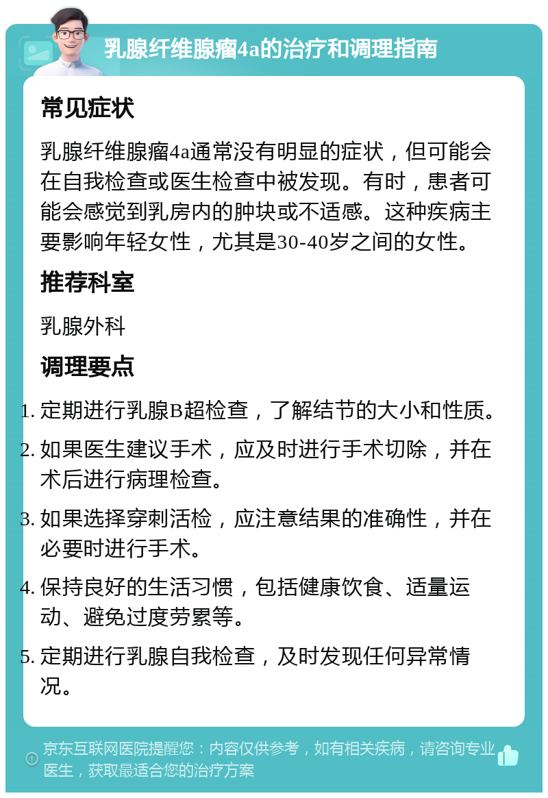 乳腺纤维腺瘤4a的治疗和调理指南 常见症状 乳腺纤维腺瘤4a通常没有明显的症状，但可能会在自我检查或医生检查中被发现。有时，患者可能会感觉到乳房内的肿块或不适感。这种疾病主要影响年轻女性，尤其是30-40岁之间的女性。 推荐科室 乳腺外科 调理要点 定期进行乳腺B超检查，了解结节的大小和性质。 如果医生建议手术，应及时进行手术切除，并在术后进行病理检查。 如果选择穿刺活检，应注意结果的准确性，并在必要时进行手术。 保持良好的生活习惯，包括健康饮食、适量运动、避免过度劳累等。 定期进行乳腺自我检查，及时发现任何异常情况。