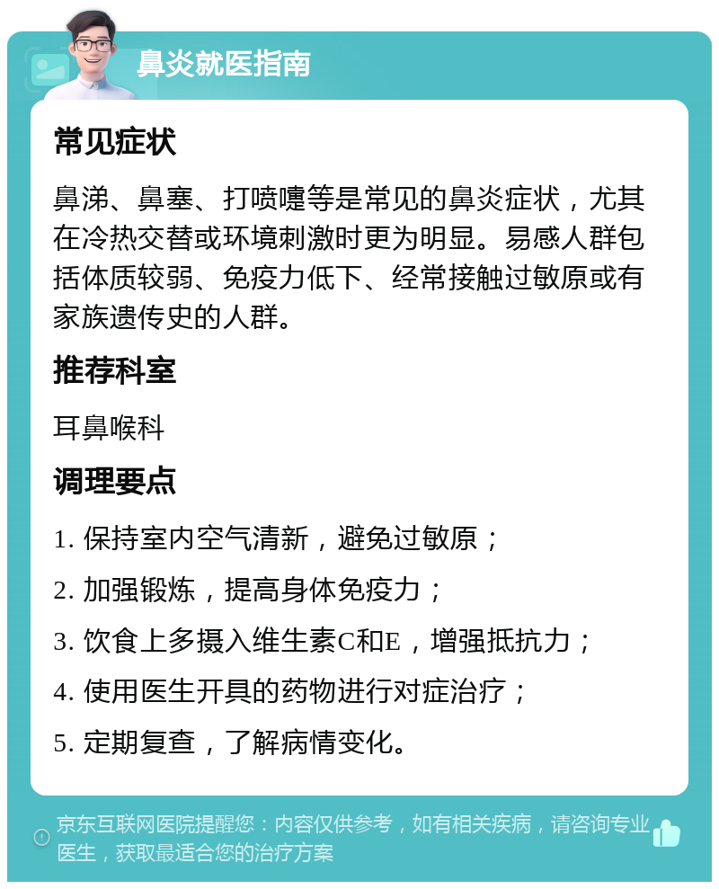 鼻炎就医指南 常见症状 鼻涕、鼻塞、打喷嚏等是常见的鼻炎症状，尤其在冷热交替或环境刺激时更为明显。易感人群包括体质较弱、免疫力低下、经常接触过敏原或有家族遗传史的人群。 推荐科室 耳鼻喉科 调理要点 1. 保持室内空气清新，避免过敏原； 2. 加强锻炼，提高身体免疫力； 3. 饮食上多摄入维生素C和E，增强抵抗力； 4. 使用医生开具的药物进行对症治疗； 5. 定期复查，了解病情变化。