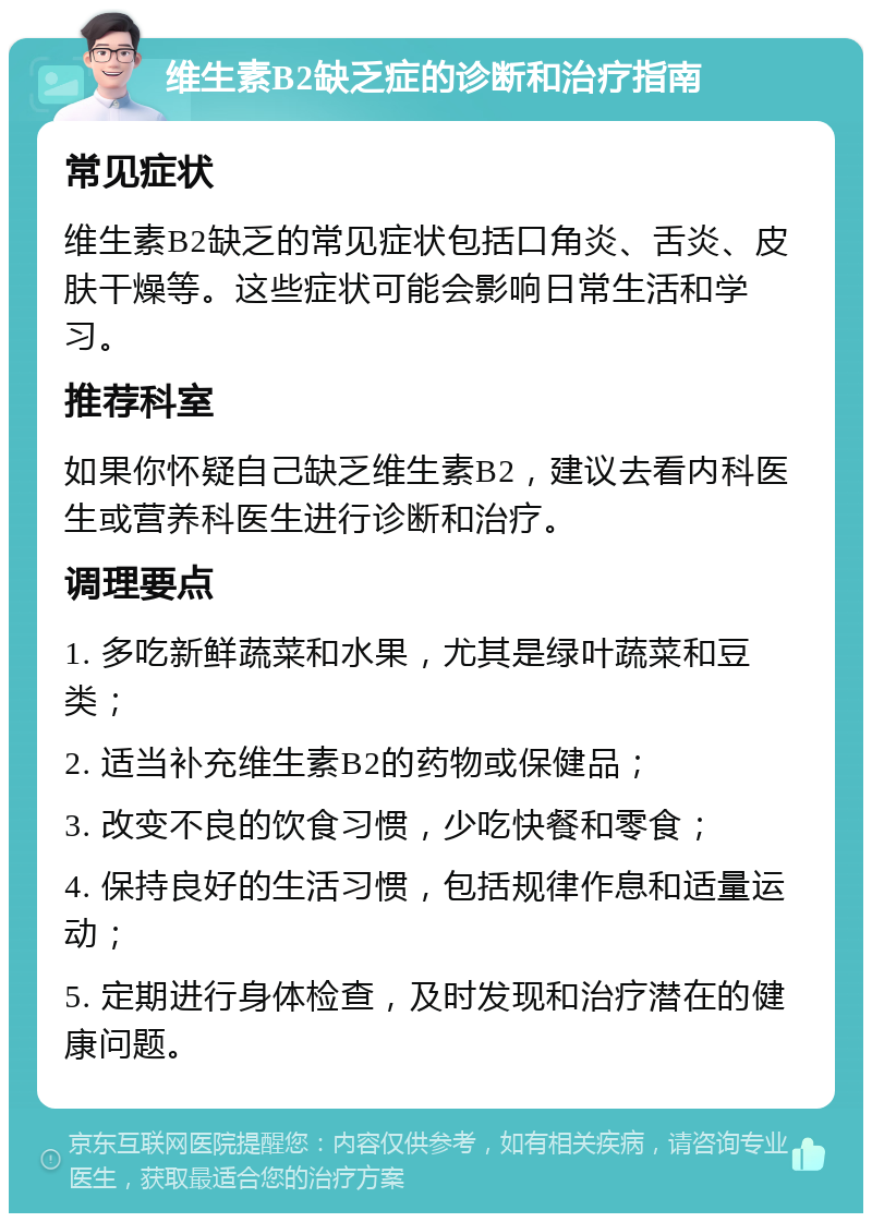 维生素B2缺乏症的诊断和治疗指南 常见症状 维生素B2缺乏的常见症状包括口角炎、舌炎、皮肤干燥等。这些症状可能会影响日常生活和学习。 推荐科室 如果你怀疑自己缺乏维生素B2，建议去看内科医生或营养科医生进行诊断和治疗。 调理要点 1. 多吃新鲜蔬菜和水果，尤其是绿叶蔬菜和豆类； 2. 适当补充维生素B2的药物或保健品； 3. 改变不良的饮食习惯，少吃快餐和零食； 4. 保持良好的生活习惯，包括规律作息和适量运动； 5. 定期进行身体检查，及时发现和治疗潜在的健康问题。