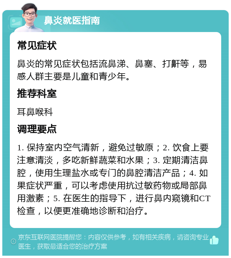 鼻炎就医指南 常见症状 鼻炎的常见症状包括流鼻涕、鼻塞、打鼾等，易感人群主要是儿童和青少年。 推荐科室 耳鼻喉科 调理要点 1. 保持室内空气清新，避免过敏原；2. 饮食上要注意清淡，多吃新鲜蔬菜和水果；3. 定期清洁鼻腔，使用生理盐水或专门的鼻腔清洁产品；4. 如果症状严重，可以考虑使用抗过敏药物或局部鼻用激素；5. 在医生的指导下，进行鼻内窥镜和CT检查，以便更准确地诊断和治疗。