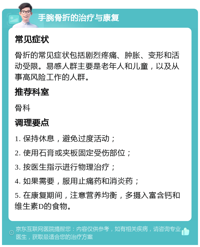 手腕骨折的治疗与康复 常见症状 骨折的常见症状包括剧烈疼痛、肿胀、变形和活动受限。易感人群主要是老年人和儿童，以及从事高风险工作的人群。 推荐科室 骨科 调理要点 1. 保持休息，避免过度活动； 2. 使用石膏或夹板固定受伤部位； 3. 按医生指示进行物理治疗； 4. 如果需要，服用止痛药和消炎药； 5. 在康复期间，注意营养均衡，多摄入富含钙和维生素D的食物。