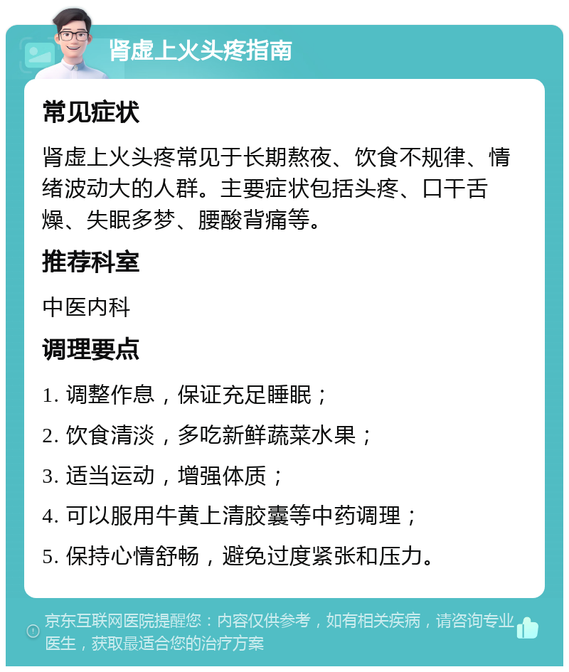 肾虚上火头疼指南 常见症状 肾虚上火头疼常见于长期熬夜、饮食不规律、情绪波动大的人群。主要症状包括头疼、口干舌燥、失眠多梦、腰酸背痛等。 推荐科室 中医内科 调理要点 1. 调整作息，保证充足睡眠； 2. 饮食清淡，多吃新鲜蔬菜水果； 3. 适当运动，增强体质； 4. 可以服用牛黄上清胶囊等中药调理； 5. 保持心情舒畅，避免过度紧张和压力。