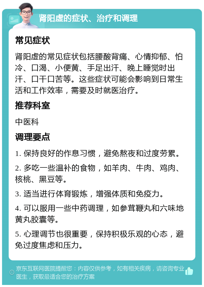 肾阳虚的症状、治疗和调理 常见症状 肾阳虚的常见症状包括腰酸背痛、心情抑郁、怕冷、口渴、小便黄、手足出汗、晚上睡觉时出汗、口干口苦等。这些症状可能会影响到日常生活和工作效率，需要及时就医治疗。 推荐科室 中医科 调理要点 1. 保持良好的作息习惯，避免熬夜和过度劳累。 2. 多吃一些温补的食物，如羊肉、牛肉、鸡肉、核桃、黑豆等。 3. 适当进行体育锻炼，增强体质和免疫力。 4. 可以服用一些中药调理，如参茸鞭丸和六味地黄丸胶囊等。 5. 心理调节也很重要，保持积极乐观的心态，避免过度焦虑和压力。