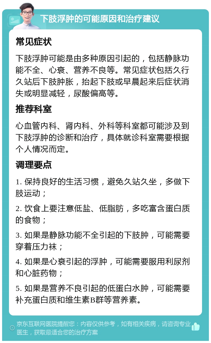 下肢浮肿的可能原因和治疗建议 常见症状 下肢浮肿可能是由多种原因引起的，包括静脉功能不全、心衰、营养不良等。常见症状包括久行久站后下肢肿胀，抬起下肢或早晨起来后症状消失或明显减轻，尿酸偏高等。 推荐科室 心血管内科、肾内科、外科等科室都可能涉及到下肢浮肿的诊断和治疗，具体就诊科室需要根据个人情况而定。 调理要点 1. 保持良好的生活习惯，避免久站久坐，多做下肢运动； 2. 饮食上要注意低盐、低脂肪，多吃富含蛋白质的食物； 3. 如果是静脉功能不全引起的下肢肿，可能需要穿着压力袜； 4. 如果是心衰引起的浮肿，可能需要服用利尿剂和心脏药物； 5. 如果是营养不良引起的低蛋白水肿，可能需要补充蛋白质和维生素B群等营养素。