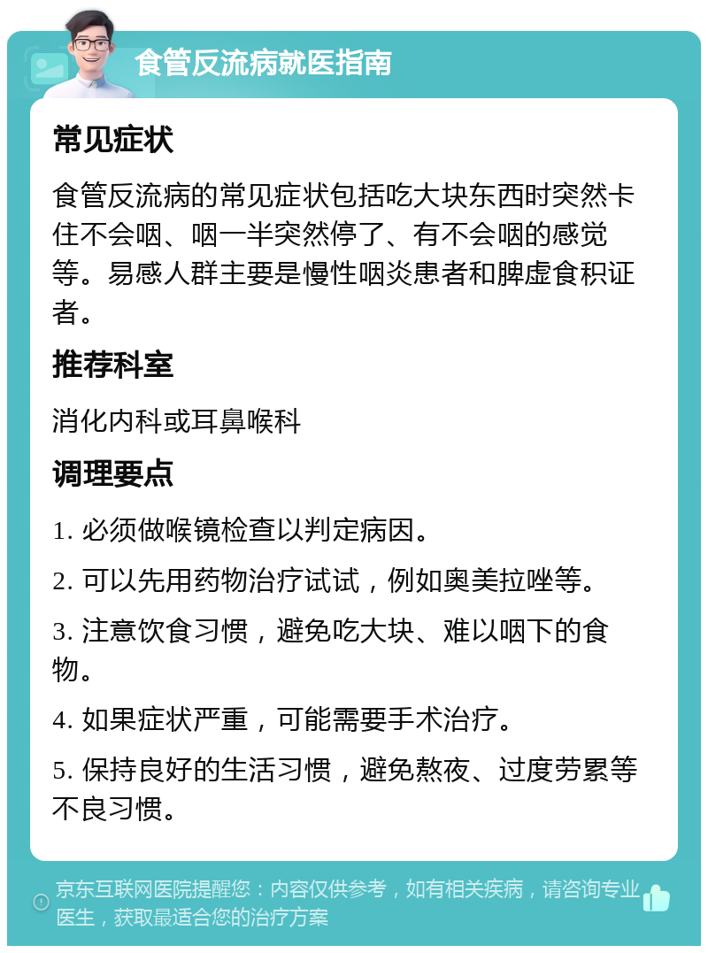 食管反流病就医指南 常见症状 食管反流病的常见症状包括吃大块东西时突然卡住不会咽、咽一半突然停了、有不会咽的感觉等。易感人群主要是慢性咽炎患者和脾虚食积证者。 推荐科室 消化内科或耳鼻喉科 调理要点 1. 必须做喉镜检查以判定病因。 2. 可以先用药物治疗试试，例如奥美拉唑等。 3. 注意饮食习惯，避免吃大块、难以咽下的食物。 4. 如果症状严重，可能需要手术治疗。 5. 保持良好的生活习惯，避免熬夜、过度劳累等不良习惯。