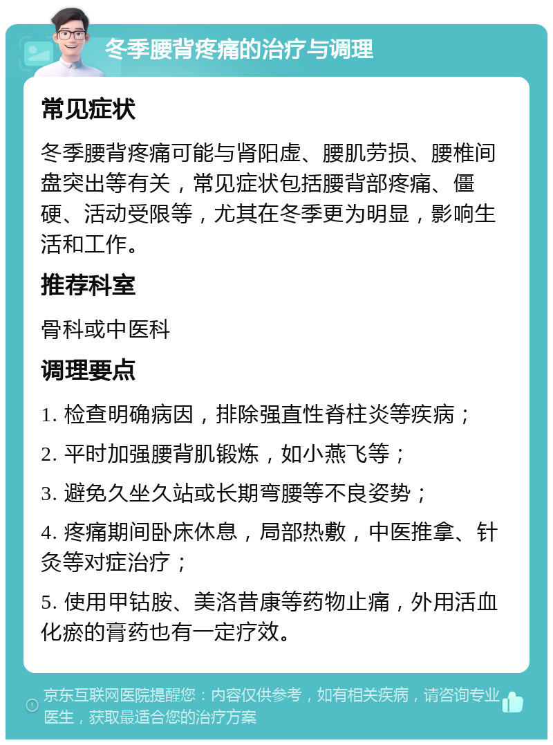 冬季腰背疼痛的治疗与调理 常见症状 冬季腰背疼痛可能与肾阳虚、腰肌劳损、腰椎间盘突出等有关，常见症状包括腰背部疼痛、僵硬、活动受限等，尤其在冬季更为明显，影响生活和工作。 推荐科室 骨科或中医科 调理要点 1. 检查明确病因，排除强直性脊柱炎等疾病； 2. 平时加强腰背肌锻炼，如小燕飞等； 3. 避免久坐久站或长期弯腰等不良姿势； 4. 疼痛期间卧床休息，局部热敷，中医推拿、针灸等对症治疗； 5. 使用甲钴胺、美洛昔康等药物止痛，外用活血化瘀的膏药也有一定疗效。