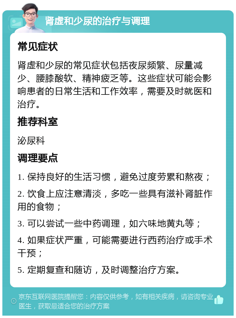 肾虚和少尿的治疗与调理 常见症状 肾虚和少尿的常见症状包括夜尿频繁、尿量减少、腰膝酸软、精神疲乏等。这些症状可能会影响患者的日常生活和工作效率，需要及时就医和治疗。 推荐科室 泌尿科 调理要点 1. 保持良好的生活习惯，避免过度劳累和熬夜； 2. 饮食上应注意清淡，多吃一些具有滋补肾脏作用的食物； 3. 可以尝试一些中药调理，如六味地黄丸等； 4. 如果症状严重，可能需要进行西药治疗或手术干预； 5. 定期复查和随访，及时调整治疗方案。