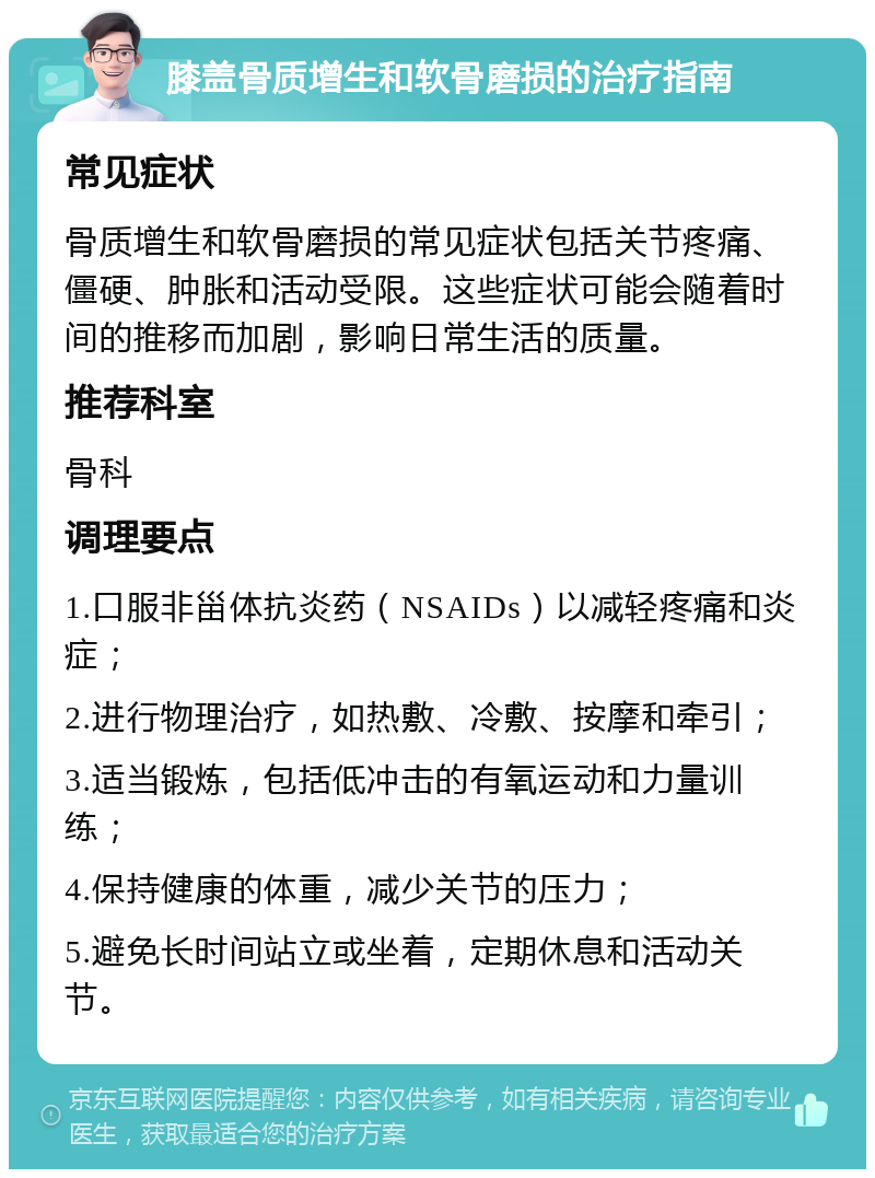 膝盖骨质增生和软骨磨损的治疗指南 常见症状 骨质增生和软骨磨损的常见症状包括关节疼痛、僵硬、肿胀和活动受限。这些症状可能会随着时间的推移而加剧，影响日常生活的质量。 推荐科室 骨科 调理要点 1.口服非甾体抗炎药（NSAIDs）以减轻疼痛和炎症； 2.进行物理治疗，如热敷、冷敷、按摩和牵引； 3.适当锻炼，包括低冲击的有氧运动和力量训练； 4.保持健康的体重，减少关节的压力； 5.避免长时间站立或坐着，定期休息和活动关节。