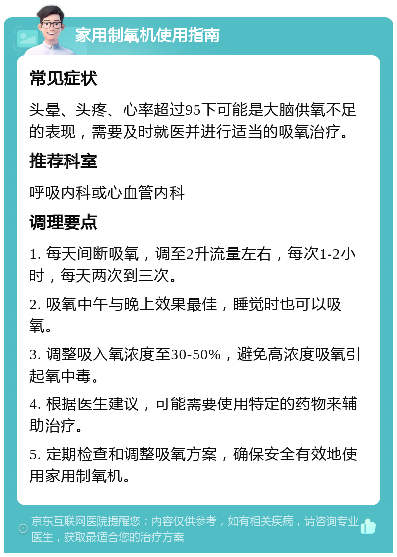 家用制氧机使用指南 常见症状 头晕、头疼、心率超过95下可能是大脑供氧不足的表现，需要及时就医并进行适当的吸氧治疗。 推荐科室 呼吸内科或心血管内科 调理要点 1. 每天间断吸氧，调至2升流量左右，每次1-2小时，每天两次到三次。 2. 吸氧中午与晚上效果最佳，睡觉时也可以吸氧。 3. 调整吸入氧浓度至30-50%，避免高浓度吸氧引起氧中毒。 4. 根据医生建议，可能需要使用特定的药物来辅助治疗。 5. 定期检查和调整吸氧方案，确保安全有效地使用家用制氧机。