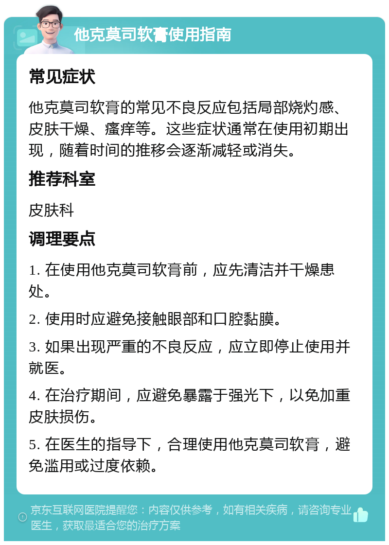 他克莫司软膏使用指南 常见症状 他克莫司软膏的常见不良反应包括局部烧灼感、皮肤干燥、瘙痒等。这些症状通常在使用初期出现，随着时间的推移会逐渐减轻或消失。 推荐科室 皮肤科 调理要点 1. 在使用他克莫司软膏前，应先清洁并干燥患处。 2. 使用时应避免接触眼部和口腔黏膜。 3. 如果出现严重的不良反应，应立即停止使用并就医。 4. 在治疗期间，应避免暴露于强光下，以免加重皮肤损伤。 5. 在医生的指导下，合理使用他克莫司软膏，避免滥用或过度依赖。