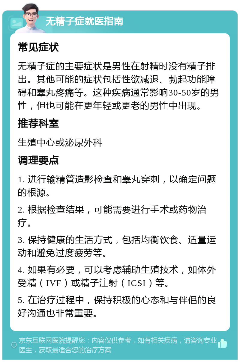 无精子症就医指南 常见症状 无精子症的主要症状是男性在射精时没有精子排出。其他可能的症状包括性欲减退、勃起功能障碍和睾丸疼痛等。这种疾病通常影响30-50岁的男性，但也可能在更年轻或更老的男性中出现。 推荐科室 生殖中心或泌尿外科 调理要点 1. 进行输精管造影检查和睾丸穿刺，以确定问题的根源。 2. 根据检查结果，可能需要进行手术或药物治疗。 3. 保持健康的生活方式，包括均衡饮食、适量运动和避免过度疲劳等。 4. 如果有必要，可以考虑辅助生殖技术，如体外受精（IVF）或精子注射（ICSI）等。 5. 在治疗过程中，保持积极的心态和与伴侣的良好沟通也非常重要。